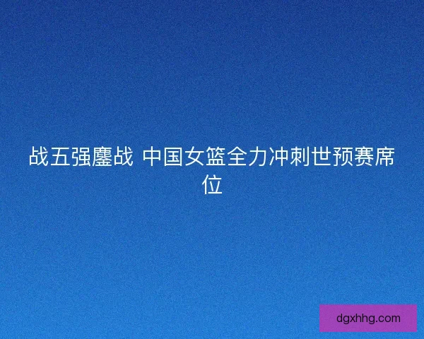 战五强鏖战 中国女篮全力冲刺世预赛席位