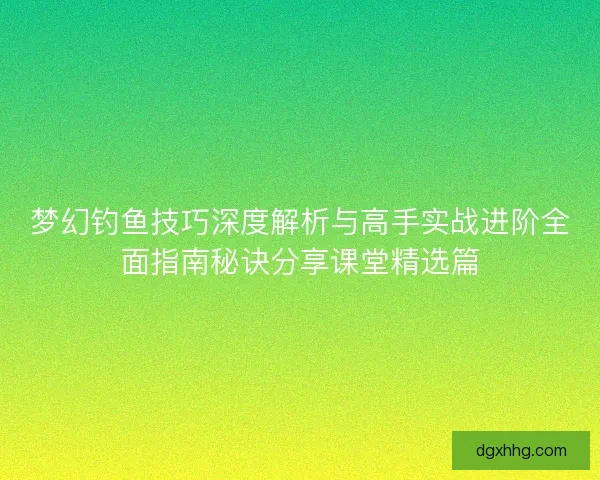 梦幻钓鱼技巧深度解析与高手实战进阶全面指南秘诀分享课堂精选篇