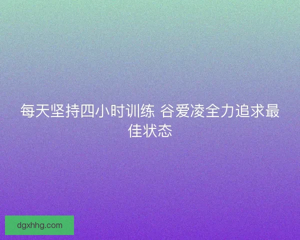 每天坚持四小时训练 谷爱凌全力追求最佳状态