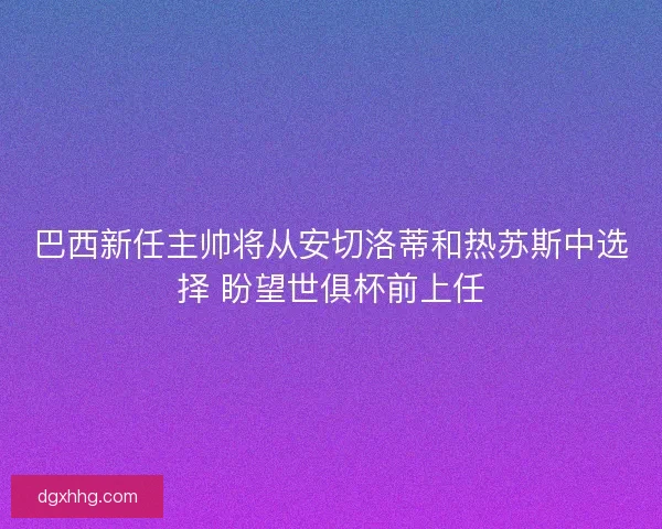 巴西新任主帅将从安切洛蒂和热苏斯中选择 盼望世俱杯前上任