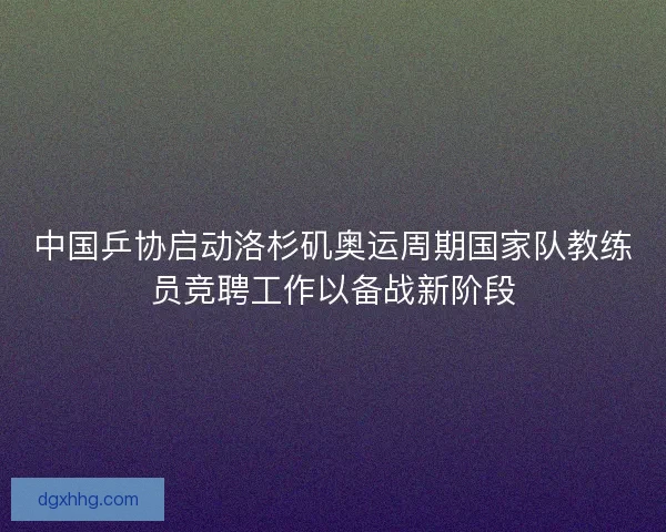 中国乒协启动洛杉矶奥运周期国家队教练员竞聘工作以备战新阶段