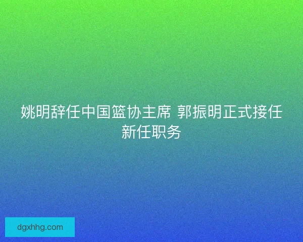 姚明辞任中国篮协主席 郭振明正式接任新任职务