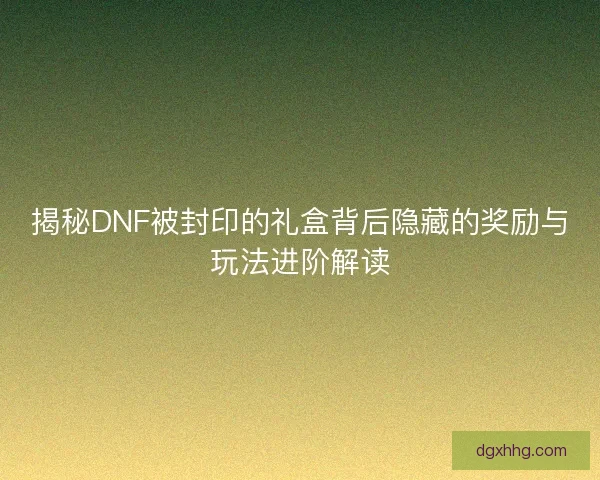 揭秘DNF被封印的礼盒背后隐藏的奖励与玩法进阶解读