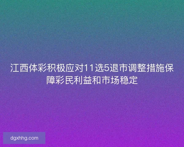 江西体彩积极应对11选5退市调整措施保障彩民利益和市场稳定
