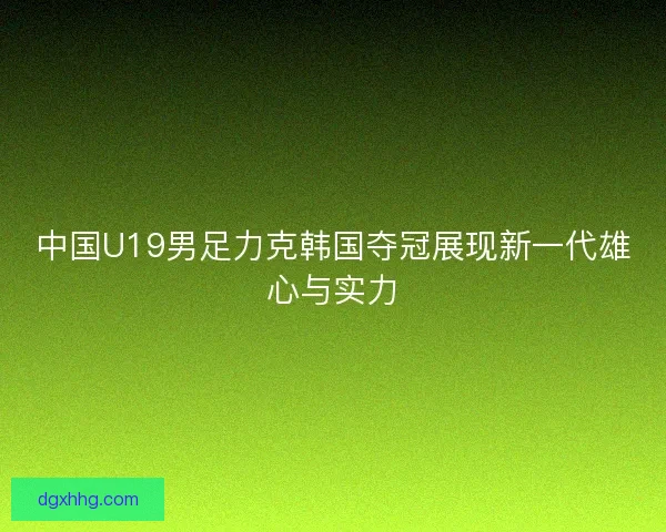 中国U19男足力克韩国夺冠展现新一代雄心与实力