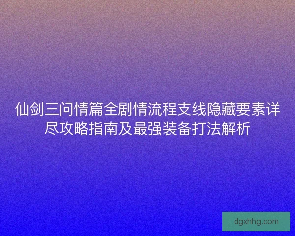 仙剑三问情篇全剧情流程支线隐藏要素详尽攻略指南及最强装备打法解析