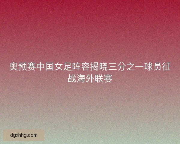 奥预赛中国女足阵容揭晓三分之一球员征战海外联赛